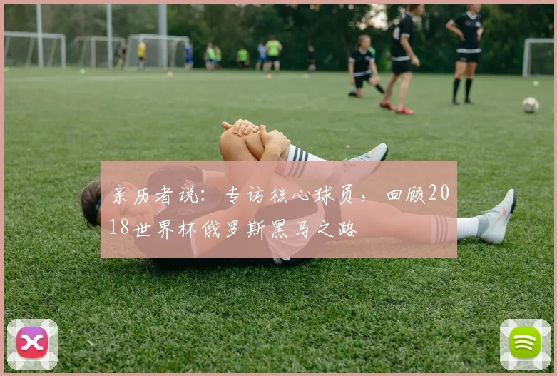 亲历者说:专访核心球员,回顾2018世界杯俄罗斯黑马之路