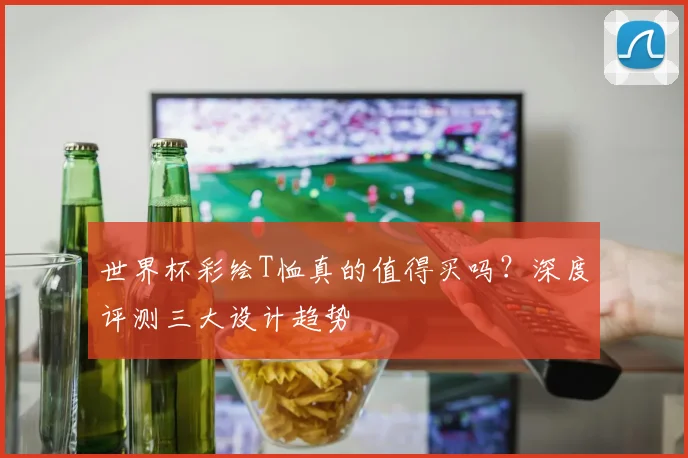 世界杯彩绘T恤真的值得买吗?深度评测三大设计趋势
