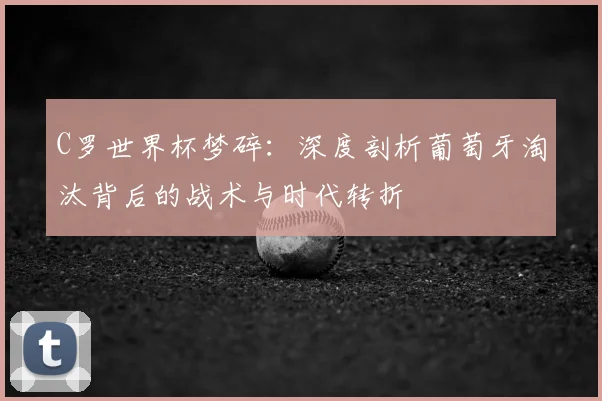 C罗世界杯梦碎:深度剖析葡萄牙淘汰背后的战术与时代转折
