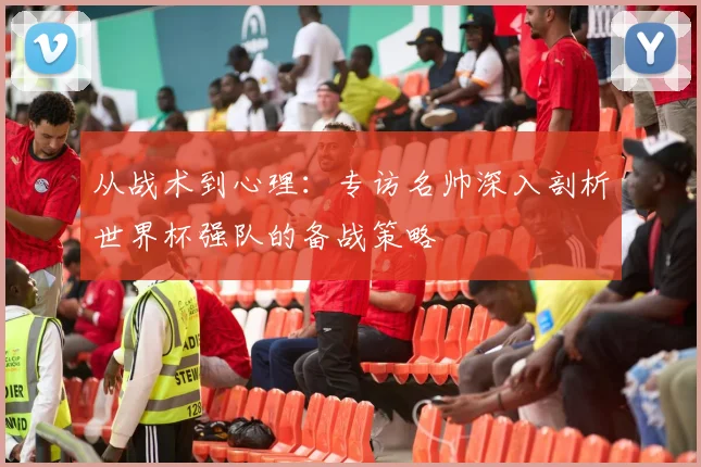 从战术到心理:专访名帅深入剖析世界杯强队的备战策略