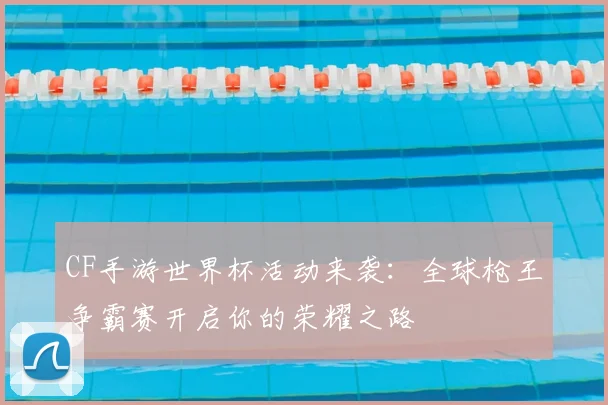 CF手游世界杯活动来袭：全球枪王争霸赛开启你的荣耀之路