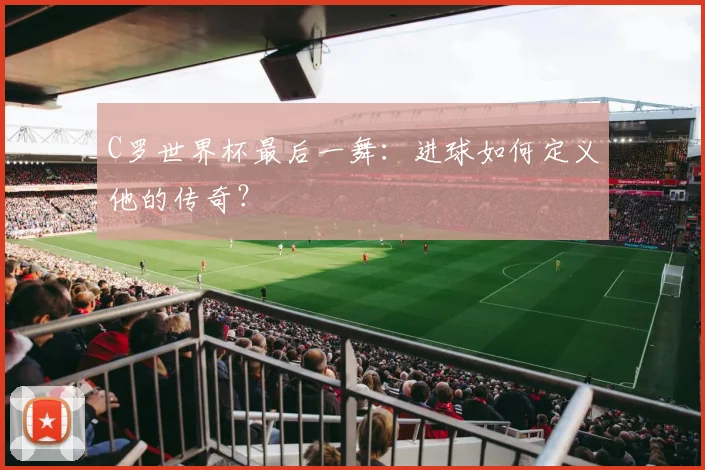 C罗世界杯最后一舞：进球如何定义他的传奇？