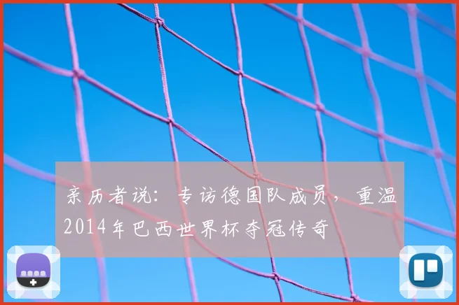 亲历者说:专访德国队成员,重温2014年巴西世界杯夺冠传奇