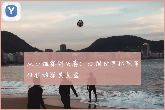 从小组赛到决赛：法国世界杯冠军征程的深度复盘