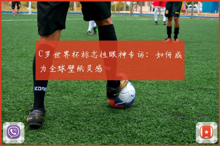 C罗世界杯标志性眼神专访:如何成为全球壁纸灵感