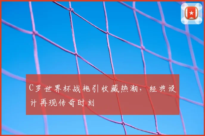 C罗世界杯战袍引收藏热潮,经典设计再现传奇时刻