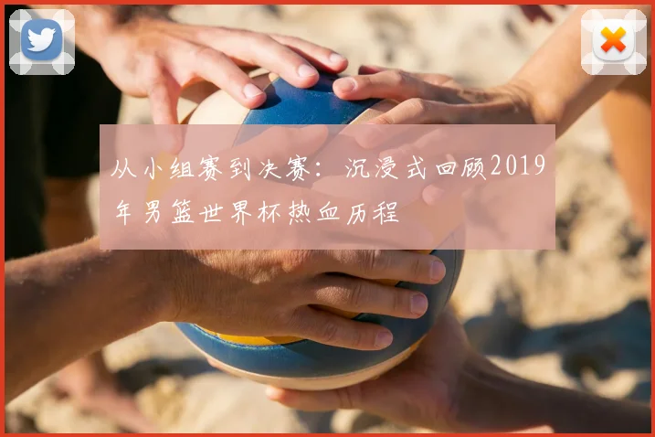从小组赛到决赛:沉浸式回顾2019年男篮世界杯热血历程