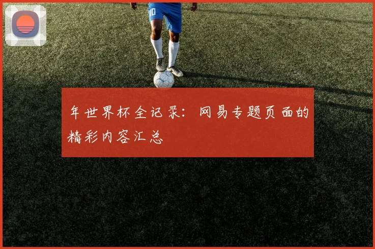 年世界杯全记录：网易专题页面的精彩内容汇总