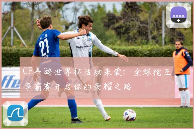 CF手游世界杯活动来袭:全球枪王争霸赛开启你的荣耀之路