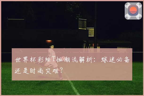 世界杯彩绘T恤潮流解析:球迷必备还是时尚灾难?