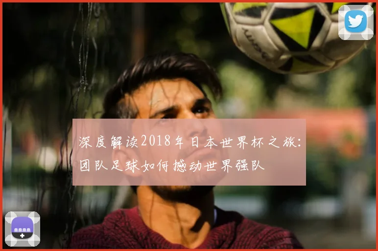 深度解读2018年日本世界杯之旅：团队足球如何撼动世界强队