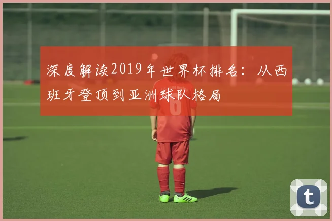 深度解读2019年世界杯排名：从西班牙登顶到亚洲球队格局
