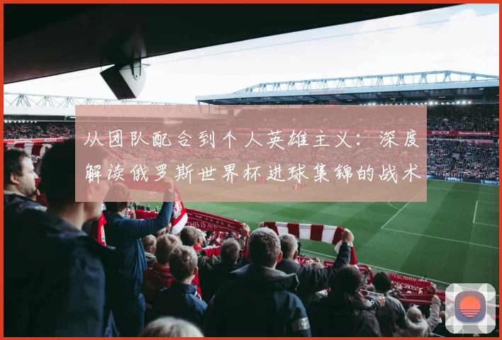 从团队配合到个人英雄主义：深度解读俄罗斯世界杯进球集锦的战术启示