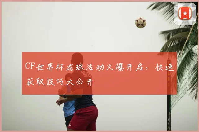 CF世界杯龙珠活动火爆开启，快速获取技巧大公开