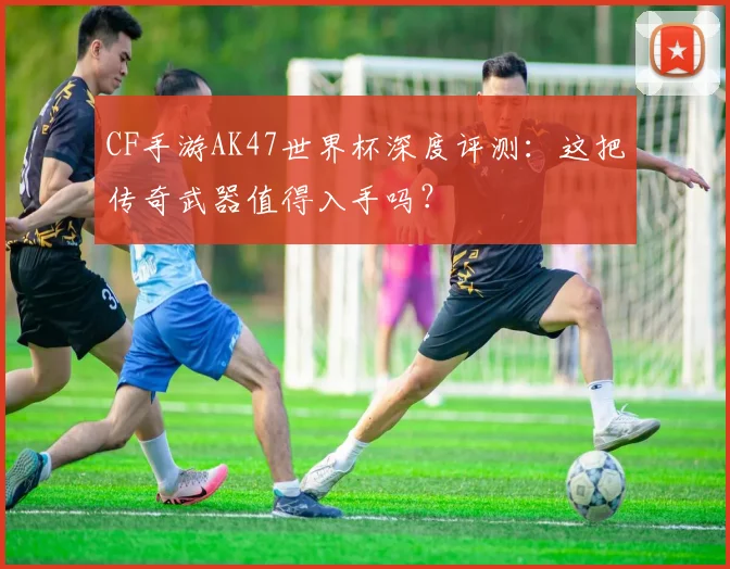 CF手游AK47世界杯深度评测：这把传奇武器值得入手吗？