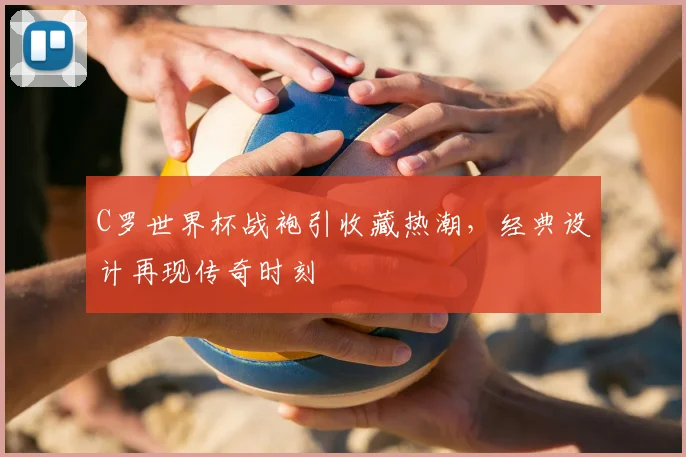 C罗世界杯战袍引收藏热潮，经典设计再现传奇时刻