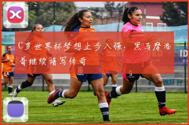 C罗世界杯梦想止步八强,黑马摩洛哥继续谱写传奇
