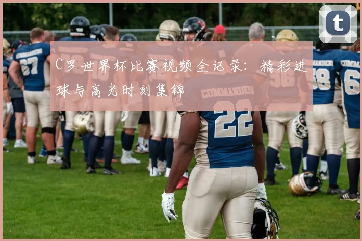 C罗世界杯比赛视频全记录：精彩进球与高光时刻集锦
