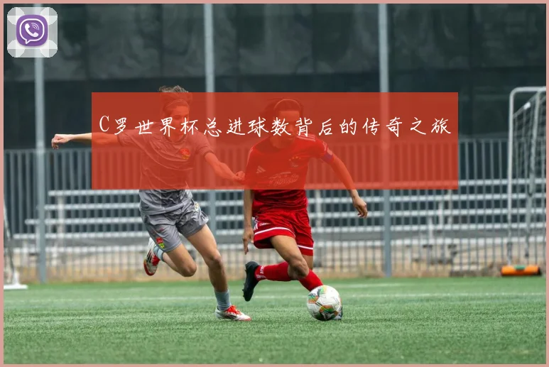 C罗世界杯总进球数背后的传奇之旅