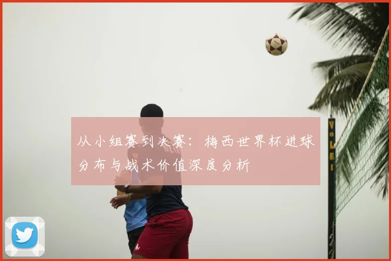 从小组赛到决赛:梅西世界杯进球分布与战术价值深度分析