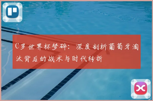 C罗世界杯梦碎：深度剖析葡萄牙淘汰背后的战术与时代转折