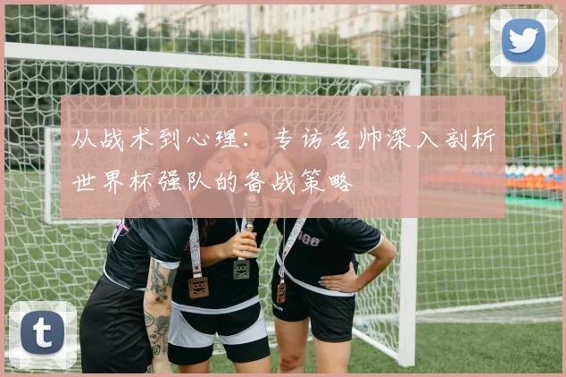 从战术到心理:专访名帅深入剖析世界杯强队的备战策略