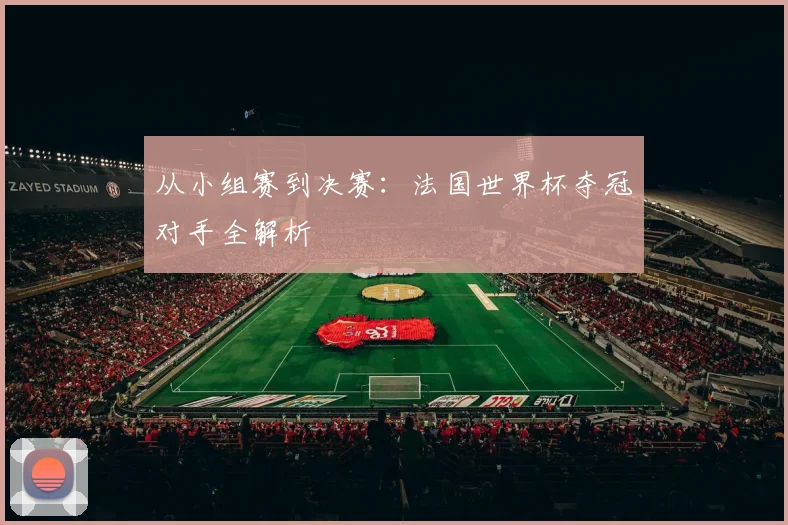 从小组赛到决赛:法国世界杯夺冠对手全解析
