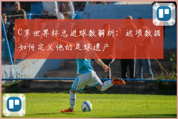 C罗世界杯总进球数解析:这项数据如何定义他的足球遗产