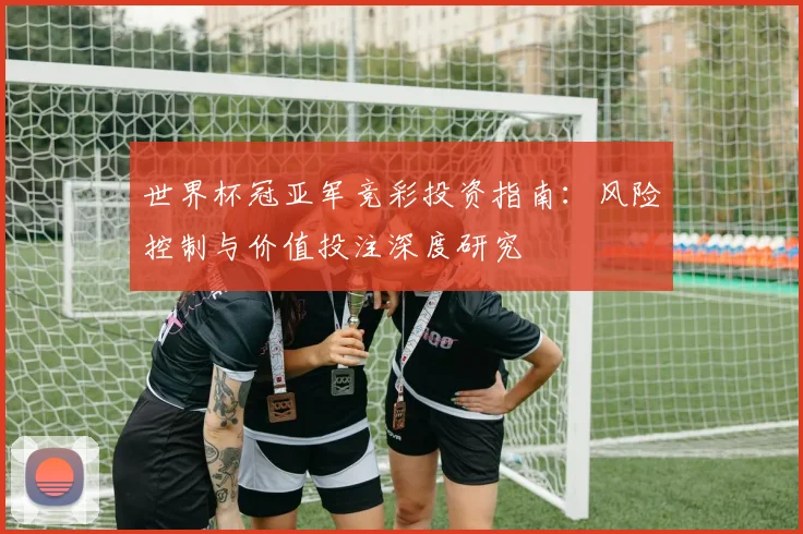 世界杯冠亚军竞彩投资指南:风险控制与价值投注深度研究