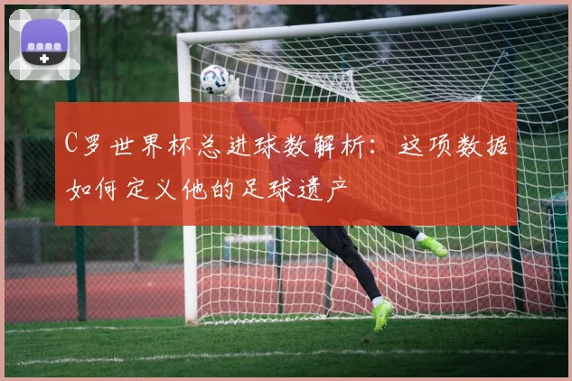 C罗世界杯总进球数解析:这项数据如何定义他的足球遗产